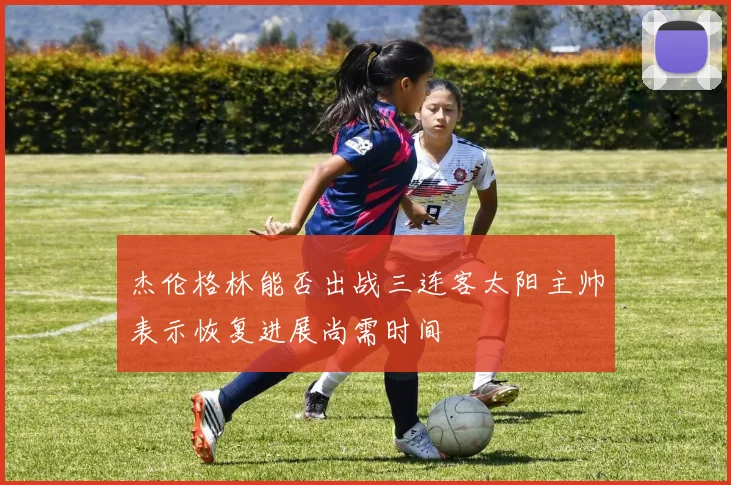 杰伦格林能否出战三连客太阳主帅表示恢复进展尚需时间