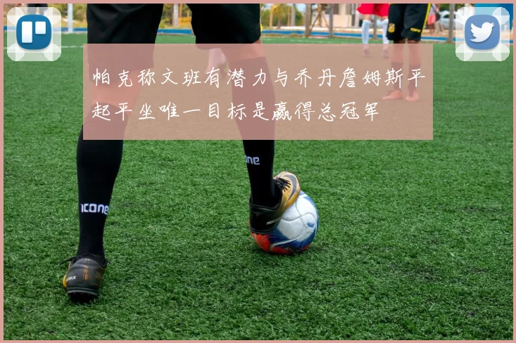 帕克称文班有潜力与乔丹詹姆斯平起平坐唯一目标是赢得总冠军
