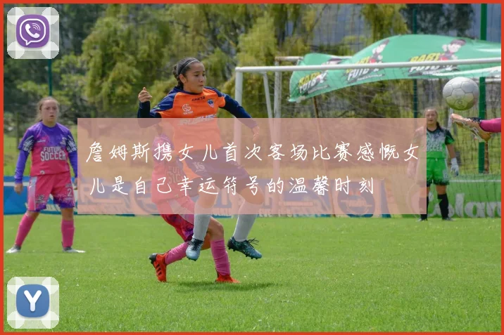 詹姆斯携女儿首次客场比赛感慨女儿是自己幸运符号的温馨时刻