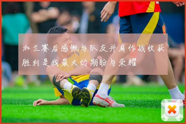 加兰赛后感慨与队友并肩作战收获胜利是我最大的期盼与荣耀