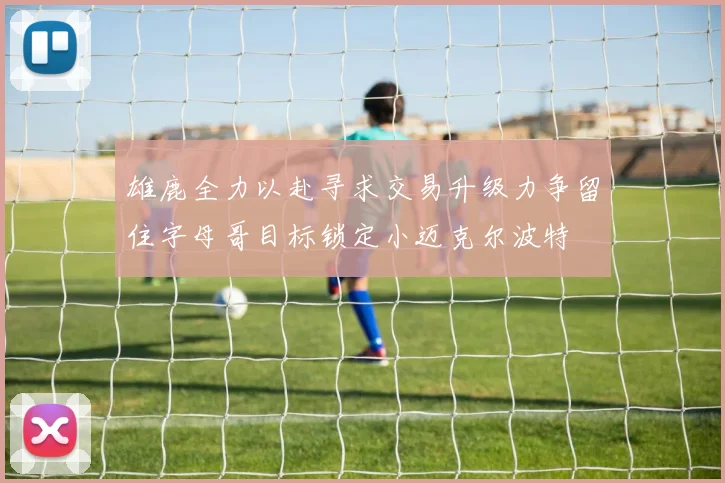 雄鹿全力以赴寻求交易升级力争留住字母哥目标锁定小迈克尔波特