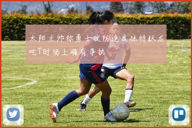 太阳主帅称勇士攻防速度独特狄龙吃T时场上确有争执