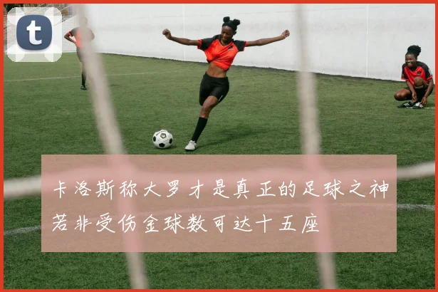 卡洛斯称大罗才是真正的足球之神若非受伤金球数可达十五座