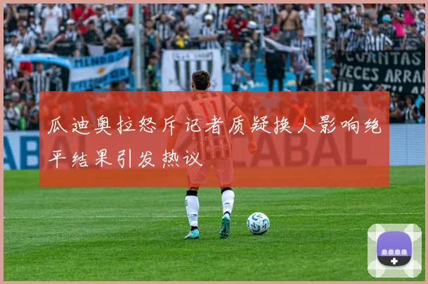 瓜迪奥拉怒斥记者质疑换人影响绝平结果引发热议