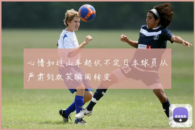 心情如过山车起伏不定日本球员从严肃到欢笑瞬间转变