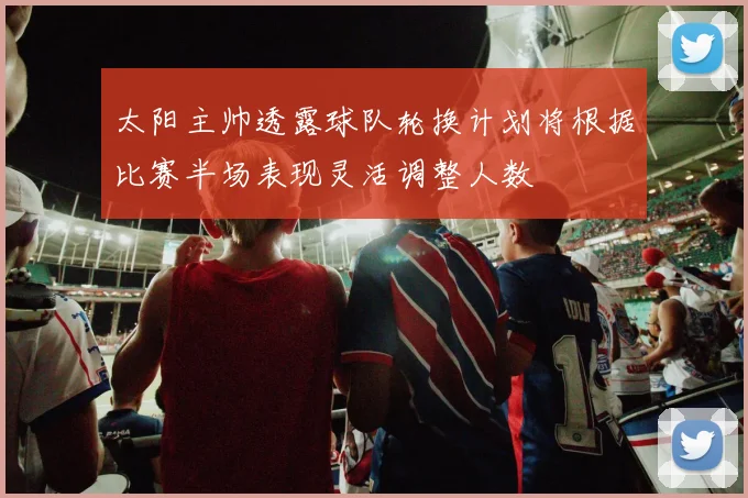 太阳主帅透露球队轮换计划将根据比赛半场表现灵活调整人数