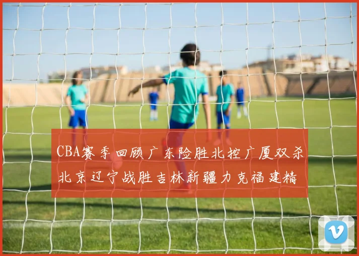 CBA赛季回顾广东险胜北控广厦双杀北京辽宁战胜吉林新疆力克福建精彩纷呈