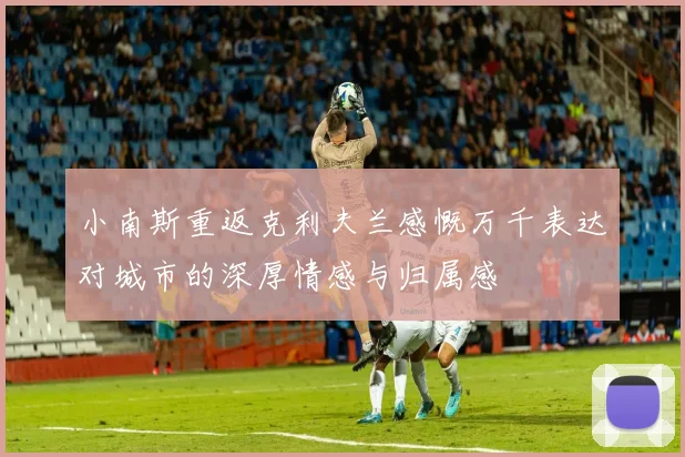 小南斯重返克利夫兰感慨万千表达对城市的深厚情感与归属感