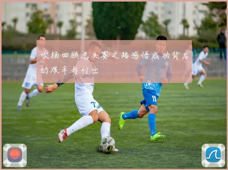 吹杨回顾总决赛之路感悟成功背后的艰辛与付出