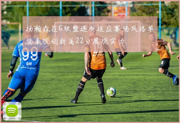 杨瀚森在G联盟逐渐适应赛场风格单场表现创新高22分展现实力