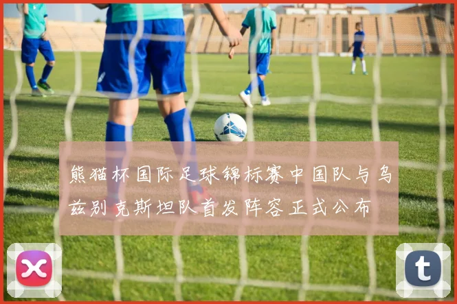 熊猫杯国际足球锦标赛中国队与乌兹别克斯坦队首发阵容正式公布