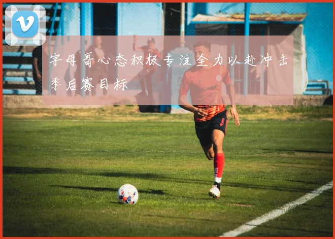 字母哥心态积极专注全力以赴冲击季后赛目标