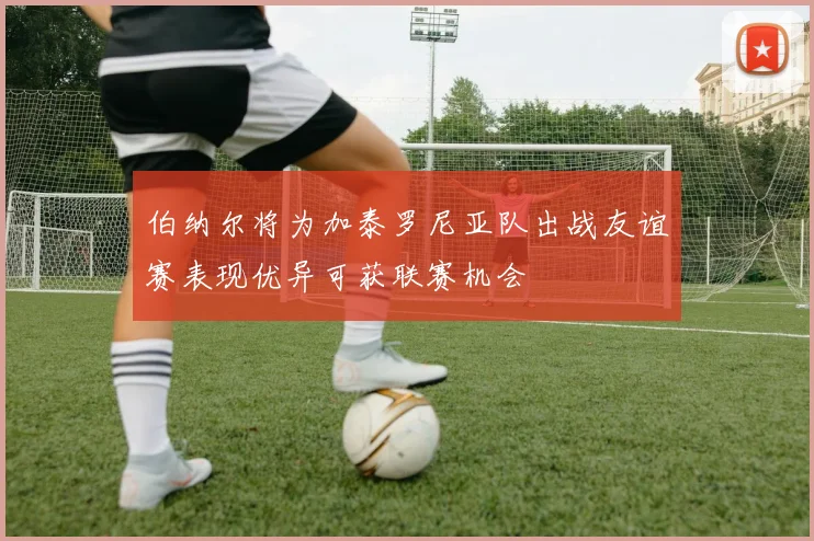 伯纳尔将为加泰罗尼亚队出战友谊赛表现优异可获联赛机会