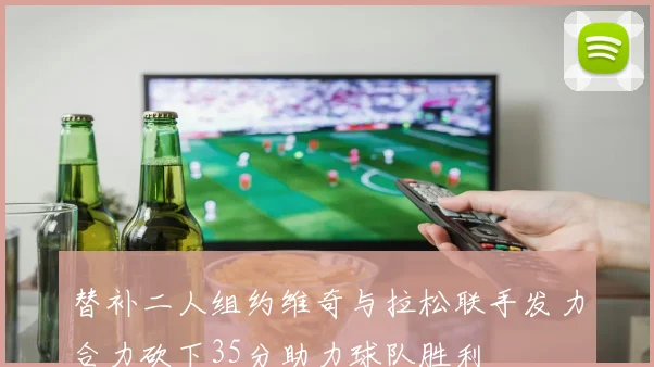 替补二人组约维奇与拉松联手发力合力砍下35分助力球队胜利