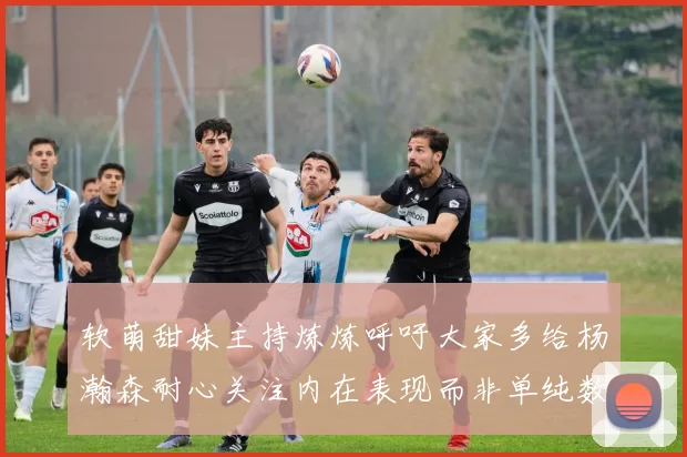软萌甜妹主持炼炼呼吁大家多给杨瀚森耐心关注内在表现而非单纯数据