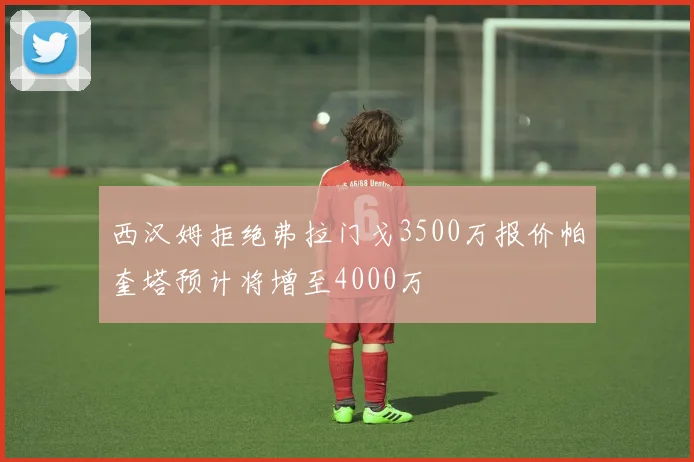 西汉姆拒绝弗拉门戈3500万报价帕奎塔预计将增至4000万